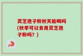 灵芝孢子粉秋天能喝吗(秋季可以食用灵芝孢子粉吗？)