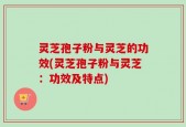 灵芝孢子粉与灵芝的功效(灵芝孢子粉与灵芝：功效及特点)