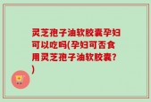 灵芝孢子油软胶囊孕妇可以吃吗(孕妇可否食用灵芝孢子油软胶囊？)