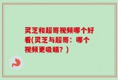 灵芝和超哥视频哪个好看(灵芝与超哥：哪个视频更吸睛？)