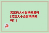 灵芝的大小影响效果吗(灵芝大小会影响功效吗？)