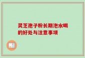 灵芝孢子粉长期泡水喝的好处与注意事项