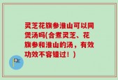 灵芝花旗参淮山可以同煲汤吗(合煮灵芝、花旗参和淮山的汤，有效功效不容错过！)