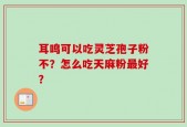 耳鸣可以吃灵芝孢子粉不？怎么吃天麻粉最好？