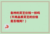 各种的灵芝价钱一样吗(不同品质灵芝的价格是否相同？)