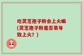 吃灵芝孢子粉会上火嘛(灵芝孢子粉是否易导致上火？)