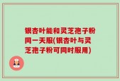 银杏叶能和灵芝孢子粉同一天服(银杏叶与灵芝孢子粉可同时服用)