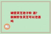 破壁灵芝孢子粉 酒？新鲜野生灵芝可以泡酒吗