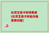 吃灵芝孢子粉排黑便 (吃灵芝孢子粉能改善黑便问题)