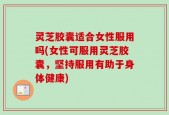 灵芝胶囊适合女性服用吗(女性可服用灵芝胶囊，坚持服用有助于身体健康)