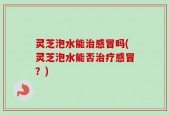 灵芝泡水能治感冒吗(灵芝泡水能否治疗感冒？)