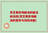 灵芝黄芪鸡脚汤的做法和功效(灵芝黄芪鸡脚汤的营养与功效详解)