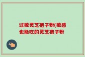 过敏灵芝孢子粉(敏感也能吃的灵芝孢子粉