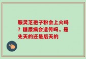 服灵芝孢子粉会上火吗？糖尿病会遗传吗，是先天的还是后天的