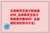 泓寿牌灵芝孢子粉胶囊好吗_泓寿牌灵芝孢子粉胶囊效果如何？全面解析其优势与不足)