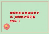 破壁机可以用来破灵芝吗 (破壁机对灵芝有效吗？)
