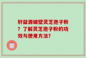 轩益源破壁灵芝孢子粉？了解灵芝孢子粉的功效与使用方法？