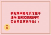 新冠期间能吃灵芝孢子油吗(新冠疫情期间可否食用灵芝孢子油？)