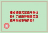 康婷破壁灵芝孢子粉价格？了解康婷破壁灵芝孢子粉的市场价格？