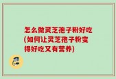 怎么做灵芝孢子粉好吃(如何让灵芝孢子粉变得好吃又有营养)
