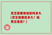 灵芝需要用锅蒸吗多久(灵芝需要蒸多久？锅煮还是蒸？)