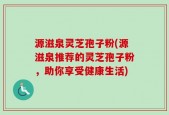 源滋泉灵芝孢子粉(源滋泉推荐的灵芝孢子粉，助你享受健康生活)