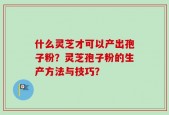什么灵芝才可以产出孢子粉？灵芝孢子粉的生产方法与技巧？