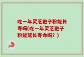 吃一年灵芝孢子粉能长寿吗(吃一年灵芝孢子粉能延长寿命吗？)