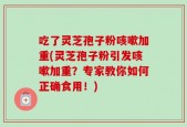 吃了灵芝孢子粉咳嗽加重(灵芝孢子粉引发咳嗽加重？专家教你如何正确食用！)