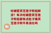 吃破壁灵芝孢子粉后脚凉？每次吃破壁灵芝孢子粉后都有点肚子痛灵芝孢子粉不易消化吗