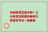 石斛粉灵芝孢子粉？三七粉灵芝粉西洋参粉三种是否可以一起服用
