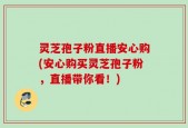 灵芝孢子粉直播安心购(安心购买灵芝孢子粉，直播带你看！)