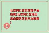 北京同仁堂灵芝孢子油胶襄(北京同仁堂推出高品质灵芝孢子油胶襄)