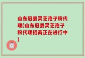山东冠县灵芝孢子粉代理(山东冠县灵芝孢子粉代理招商正在进行中)