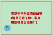 灵芝孢子粉家庭能破壁吗(灵芝孢子粉：家用破壁机是否适用？)
