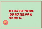 张天和灵芝孢子粉啥样(张天和灵芝孢子粉的特点是什么？)