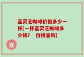 蓝灵芝咖啡价格多少一杯(一杯蓝灵芝咖啡多少钱？  价格查询)