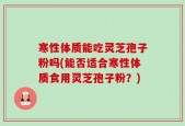 寒性体质能吃灵芝孢子粉吗(能否适合寒性体质食用灵芝孢子粉？)