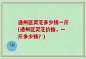 通州区灵芝多少钱一斤(通州区灵芝价格，一斤多少钱？)