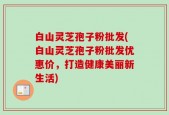 白山灵芝孢子粉批发(白山灵芝孢子粉批发优惠价，打造健康美丽新生活)