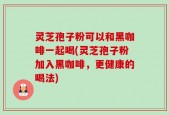 灵芝孢子粉可以和黑咖啡一起喝(灵芝孢子粉加入黑咖啡，更健康的喝法)