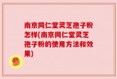 南京同仁堂灵芝孢子粉怎样(南京同仁堂灵芝孢子粉的使用方法和效果)