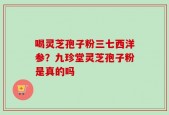 喝灵芝孢子粉三七西洋参？九珍堂灵芝孢子粉是真的吗