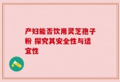 产妇能否饮用灵芝孢子粉 探究其安全性与适宜性