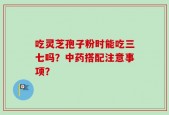 吃灵芝孢子粉时能吃三七吗？中药搭配注意事项？