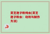 灵芝孢子粉炖水(灵芝孢子粉水：功效与制作方法)