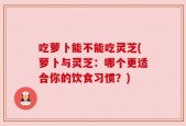 吃萝卜能不能吃灵芝(萝卜与灵芝：哪个更适合你的饮食习惯？)