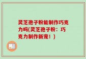 灵芝孢子粉能制作巧克力吗(灵芝孢子粉：巧克力制作新宠！)