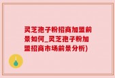灵芝孢子粉招商加盟前景如何_灵芝孢子粉加盟招商市场前景分析)