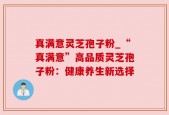 真满意灵芝孢子粉_“真满意”高品质灵芝孢子粉：健康养生新选择